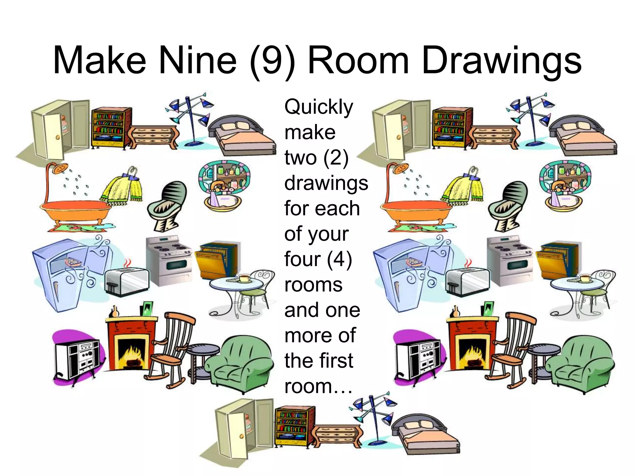 Make Nine (9) Room Drawings
Quickly
make
two (2)
drawings
for each
of your
four (4)
rooms
and one
more of
the first
room…
 
