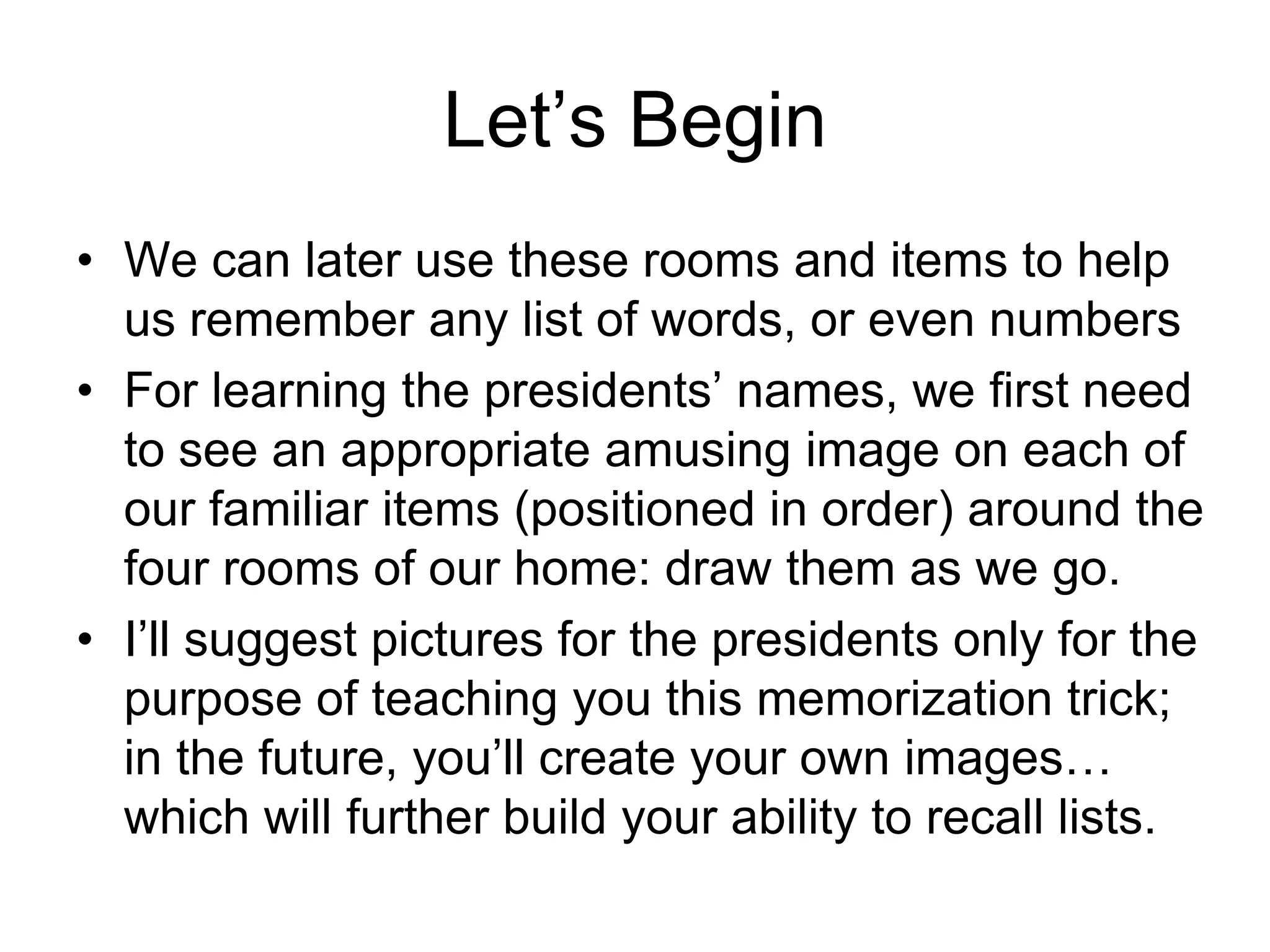 Let’s Begin
• We can later use these rooms and items to help
us remember any list of words, or even numbers
• For learning the presidents’ names, we first need
to see an appropriate amusing image on each of
our familiar items (positioned in order) around the
four rooms of our home: draw them as we go.
• I’ll suggest pictures for the presidents only for the
purpose of teaching you this memorization trick;
in the future, you’ll create your own images…
which will further build your ability to recall lists.
 