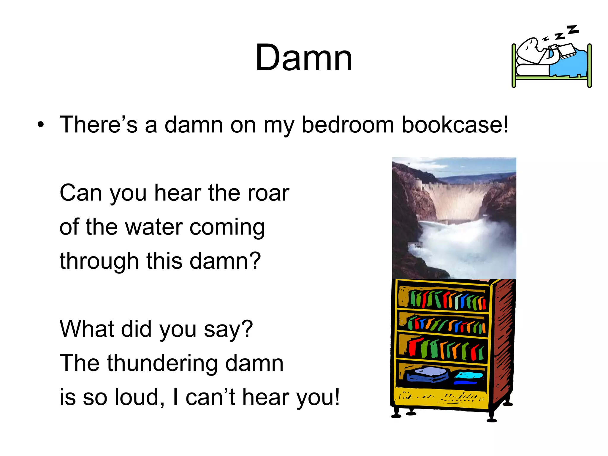 Damn
• There’s a damn on my bedroom bookcase!
Can you hear the roar
of the water coming
through this damn?
What did you say?
The thundering damn
is so loud, I can’t hear you!
 