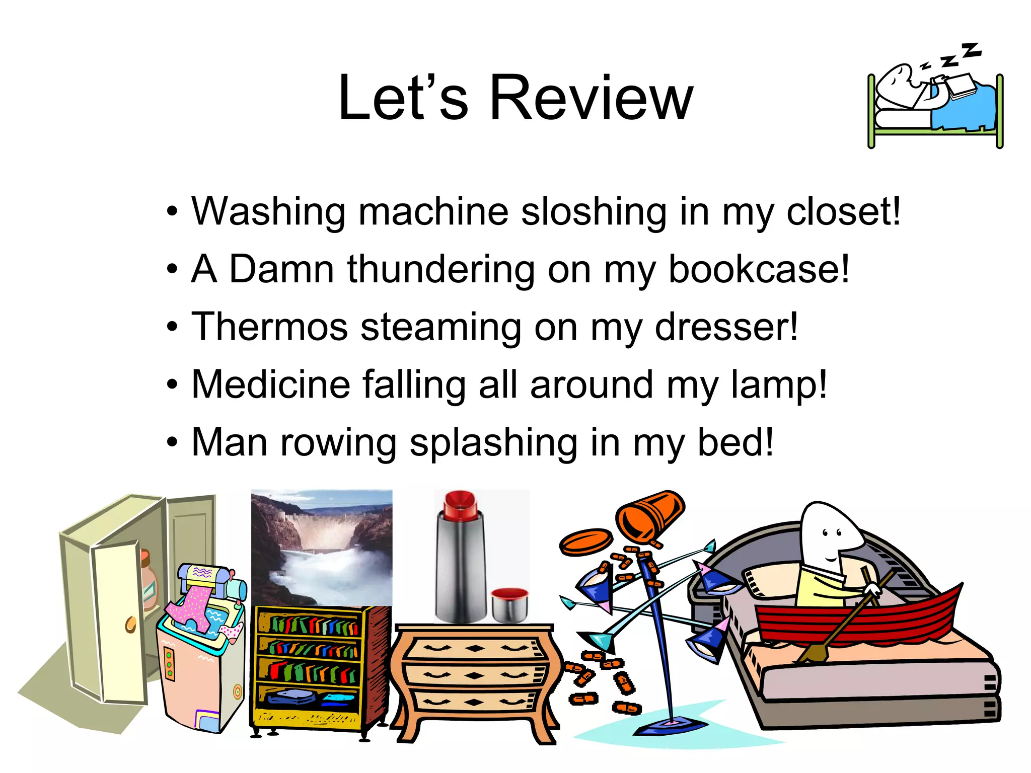Let’s Review
• Washing machine sloshing in my closet!
• A Damn thundering on my bookcase!
• Thermos steaming on my dresser!
• Medicine falling all around my lamp!
• Man rowing splashing in my bed!
 