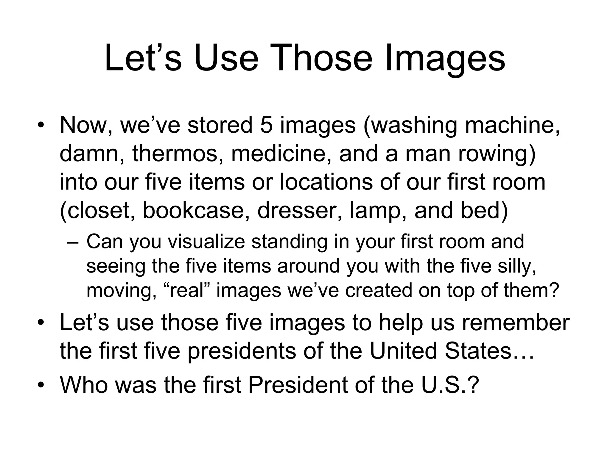 Let’s Use Those Images
• Now, we’ve stored 5 images (washing machine,
damn, thermos, medicine, and a man rowing)
into our five items or locations of our first room
(closet, bookcase, dresser, lamp, and bed)
– Can you visualize standing in your first room and
seeing the five items around you with the five silly,
moving, “real” images we’ve created on top of them?
• Let’s use those five images to help us remember
the first five presidents of the United States…
• Who was the first President of the U.S.?
 