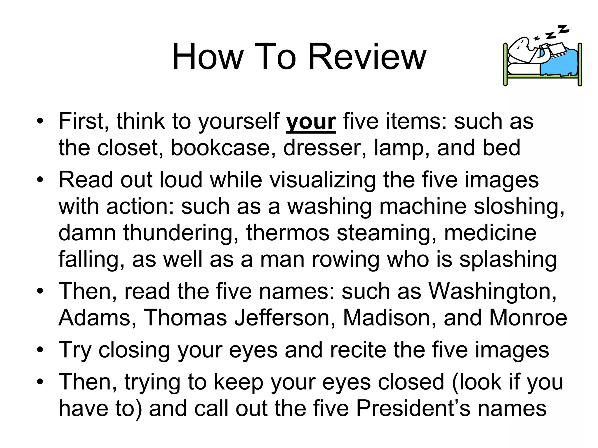 How To Review
• First, think to yourself your five items: such as
the closet, bookcase, dresser, lamp, and bed
• Read out loud while visualizing the five images
with action: such as a washing machine sloshing,
damn thundering, thermos steaming, medicine
falling, as well as a man rowing who is splashing
• Then, read the five names: such as Washington,
Adams, Thomas Jefferson, Madison, and Monroe
• Try closing your eyes and recite the five images
• Then, trying to keep your eyes closed (look if you
have to) and call out the five President’s names
 