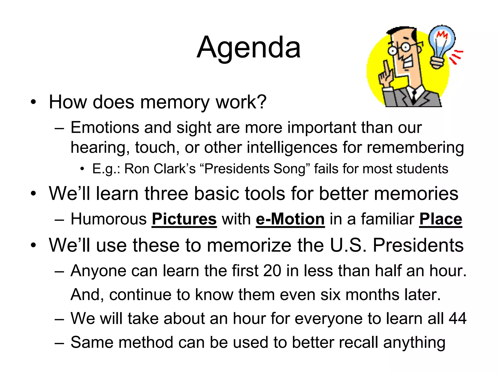 Agenda
• How does memory work?
– Emotions and sight are more important than our
hearing, touch, or other intelligences for remembering
• E.g.: Ron Clark’s “Presidents Song” fails for most students
• We’ll learn three basic tools for better memories
– Humorous Pictures with e-Motion in a familiar Place
• We’ll use these to memorize the U.S. Presidents
– Anyone can learn the first 20 in less than half an hour.
And, continue to know them even six months later.
– We will take about an hour for everyone to learn all 44
– Same method can be used to better recall anything
 