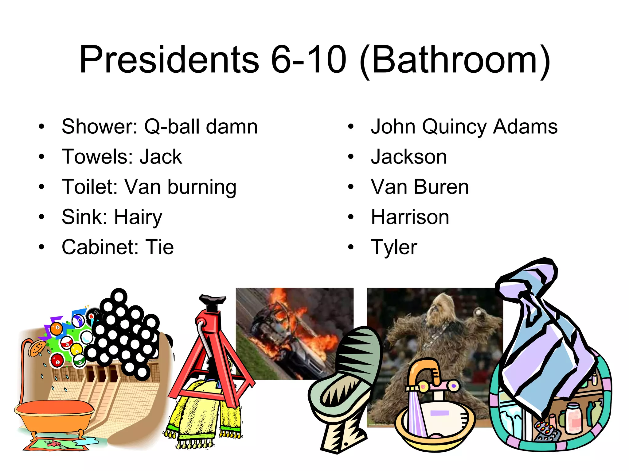Presidents 6-10 (Bathroom)
• Shower: Q-ball damn
• Towels: Jack
• Toilet: Van burning
• Sink: Hairy
• Cabinet: Tie
• John Quincy Adams
• Jackson
• Van Buren
• Harrison
• Tyler
 