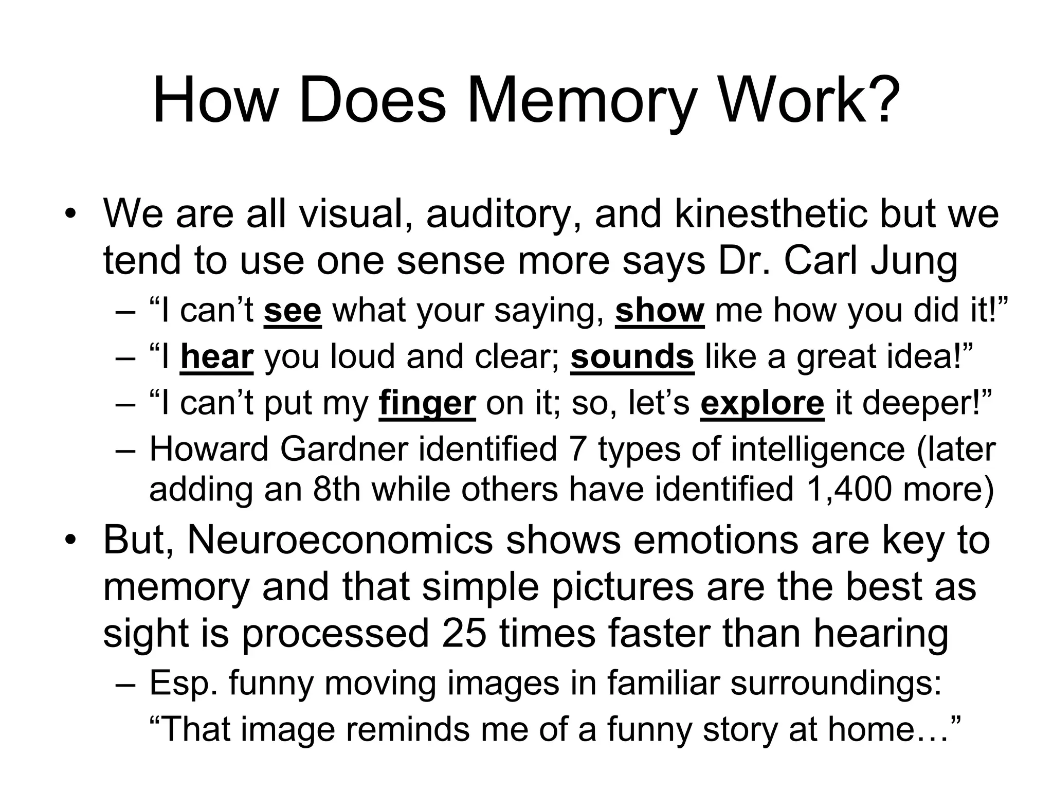 How Does Memory Work?
• We are all visual, auditory, and kinesthetic but we
tend to use one sense more says Dr. Carl Jung
– “I can’t see what your saying, show me how you did it!”
– “I hear you loud and clear; sounds like a great idea!”
– “I can’t put my finger on it; so, let’s explore it deeper!”
– Howard Gardner identified 7 types of intelligence (later
adding an 8th while others have identified 1,400 more)
• But, Neuroeconomics shows emotions are key to
memory and that simple pictures are the best as
sight is processed 25 times faster than hearing
– Esp. funny moving images in familiar surroundings:
“That image reminds me of a funny story at home…”
 