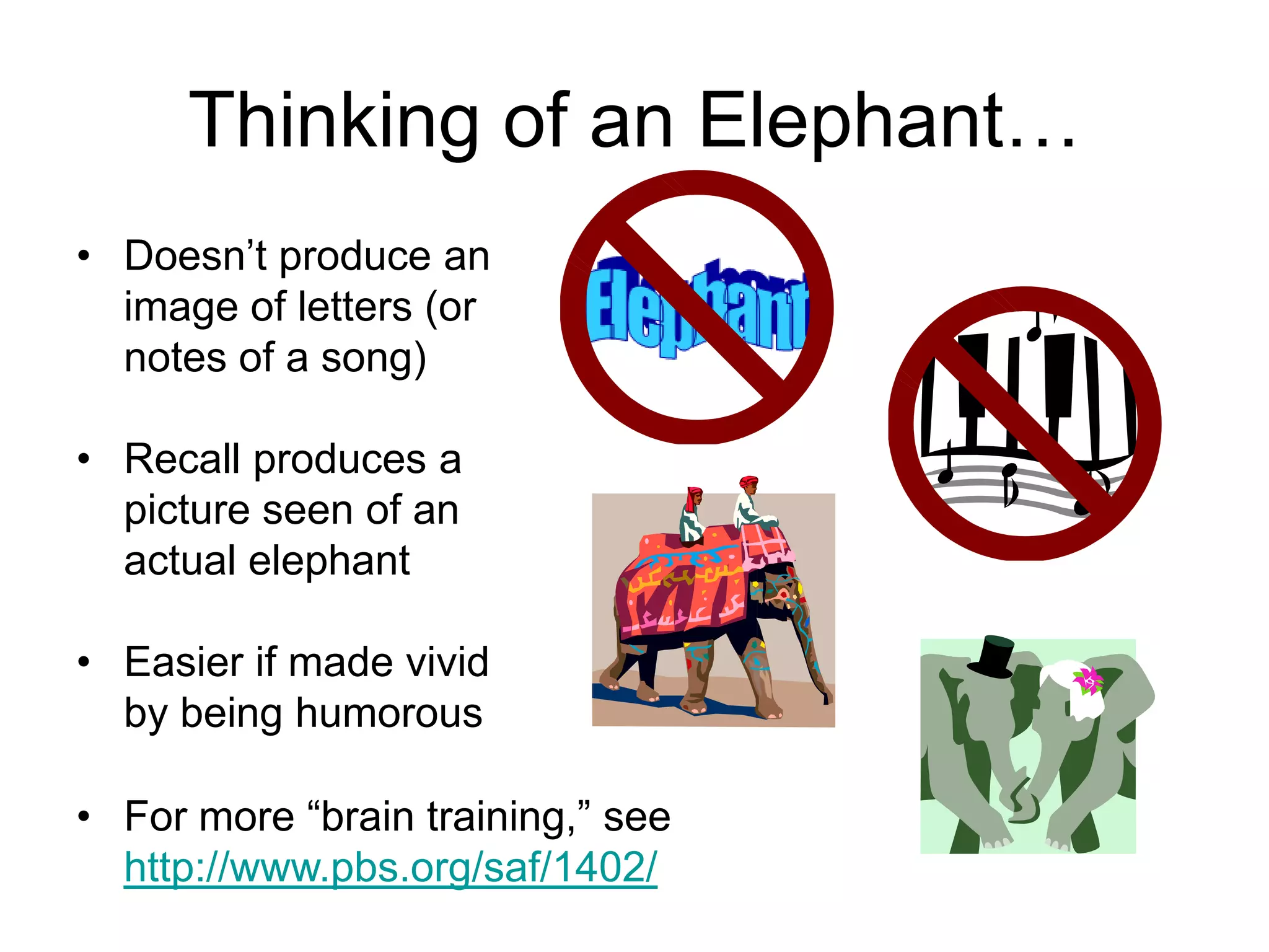 Thinking of an Elephant…
• Doesn’t produce an
image of letters (or
notes of a song)
• Recall produces a
picture seen of an
actual elephant
• Easier if made vivid
by being humorous
• For more “brain training,” see
http://www.pbs.org/saf/1402/
 