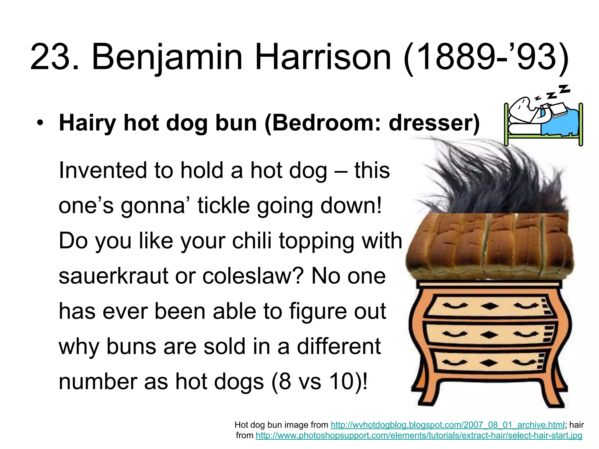 23. Benjamin Harrison (1889-’93)
Hot dog bun image from http://wvhotdogblog.blogspot.com/2007_08_01_archive.html; hair
from http://www.photoshopsupport.com/elements/tutorials/extract-hair/select-hair-start.jpg
• Hairy hot dog bun (Bedroom: dresser)
Invented to hold a hot dog – this
one’s gonna’ tickle going down!
Do you like your chili topping with
sauerkraut or coleslaw? No one
has ever been able to figure out
why buns are sold in a different
number as hot dogs (8 vs 10)!
 