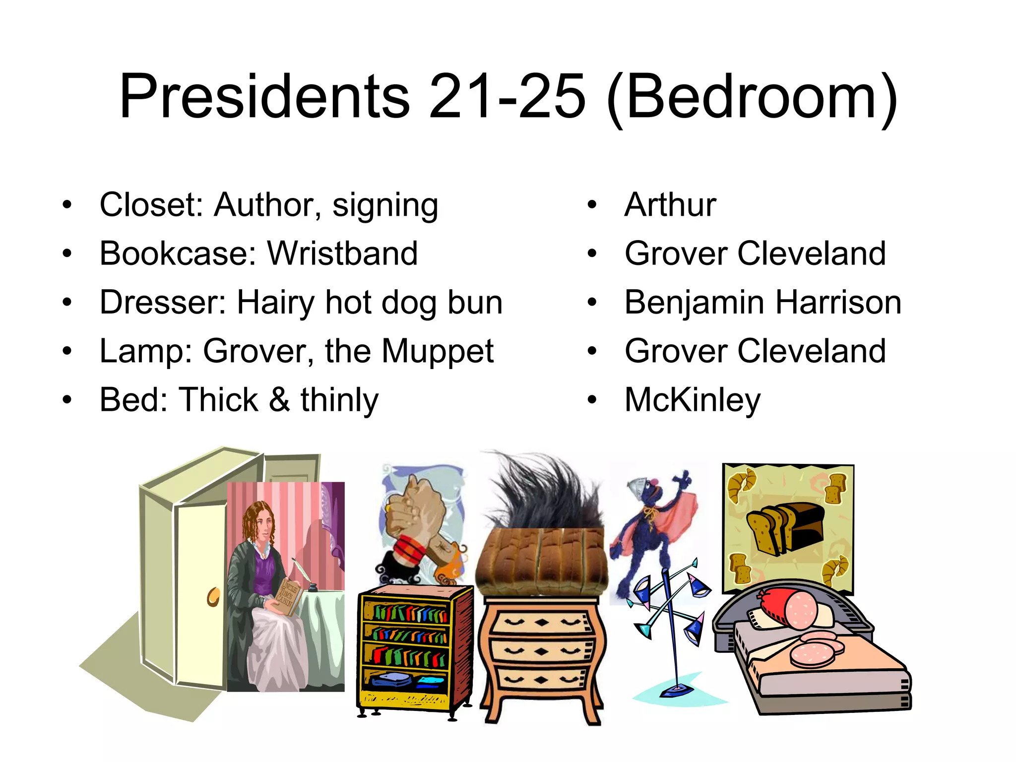 Presidents 21-25 (Bedroom)
• Closet: Author, signing
• Bookcase: Wristband
• Dresser: Hairy hot dog bun
• Lamp: Grover, the Muppet
• Bed: Thick & thinly
• Arthur
• Grover Cleveland
• Benjamin Harrison
• Grover Cleveland
• McKinley
 