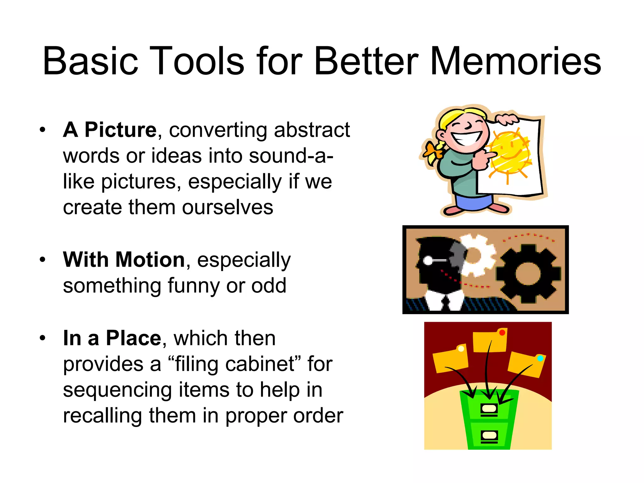 Basic Tools for Better Memories
• A Picture, converting abstract
words or ideas into sound-a-
like pictures, especially if we
create them ourselves
• With Motion, especially
something funny or odd
• In a Place, which then
provides a “filing cabinet” for
sequencing items to help in
recalling them in proper order
 