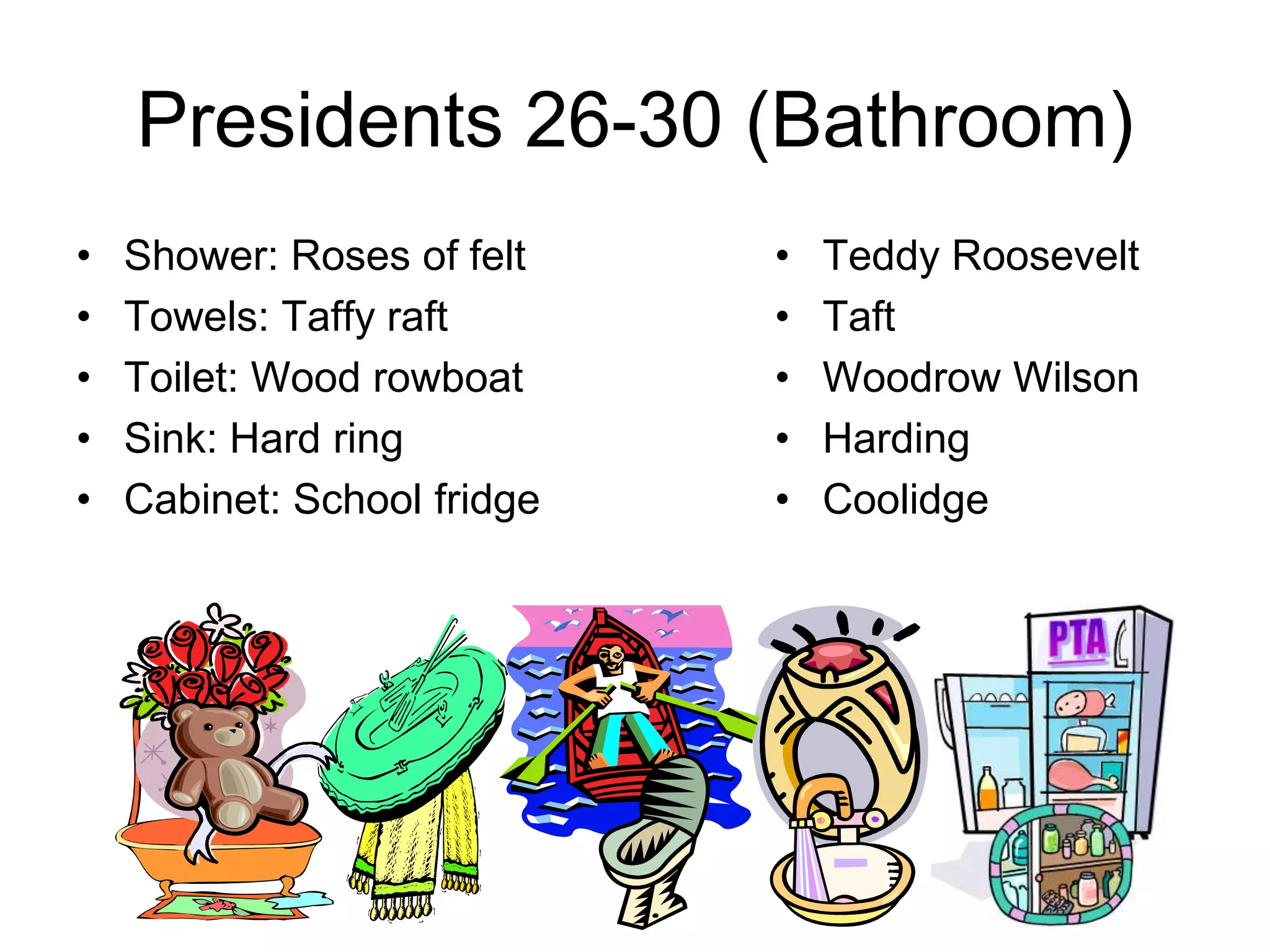 Presidents 26-30 (Bathroom)
• Shower: Roses of felt
• Towels: Taffy raft
• Toilet: Wood rowboat
• Sink: Hard ring
• Cabinet: School fridge
• Teddy Roosevelt
• Taft
• Woodrow Wilson
• Harding
• Coolidge
 