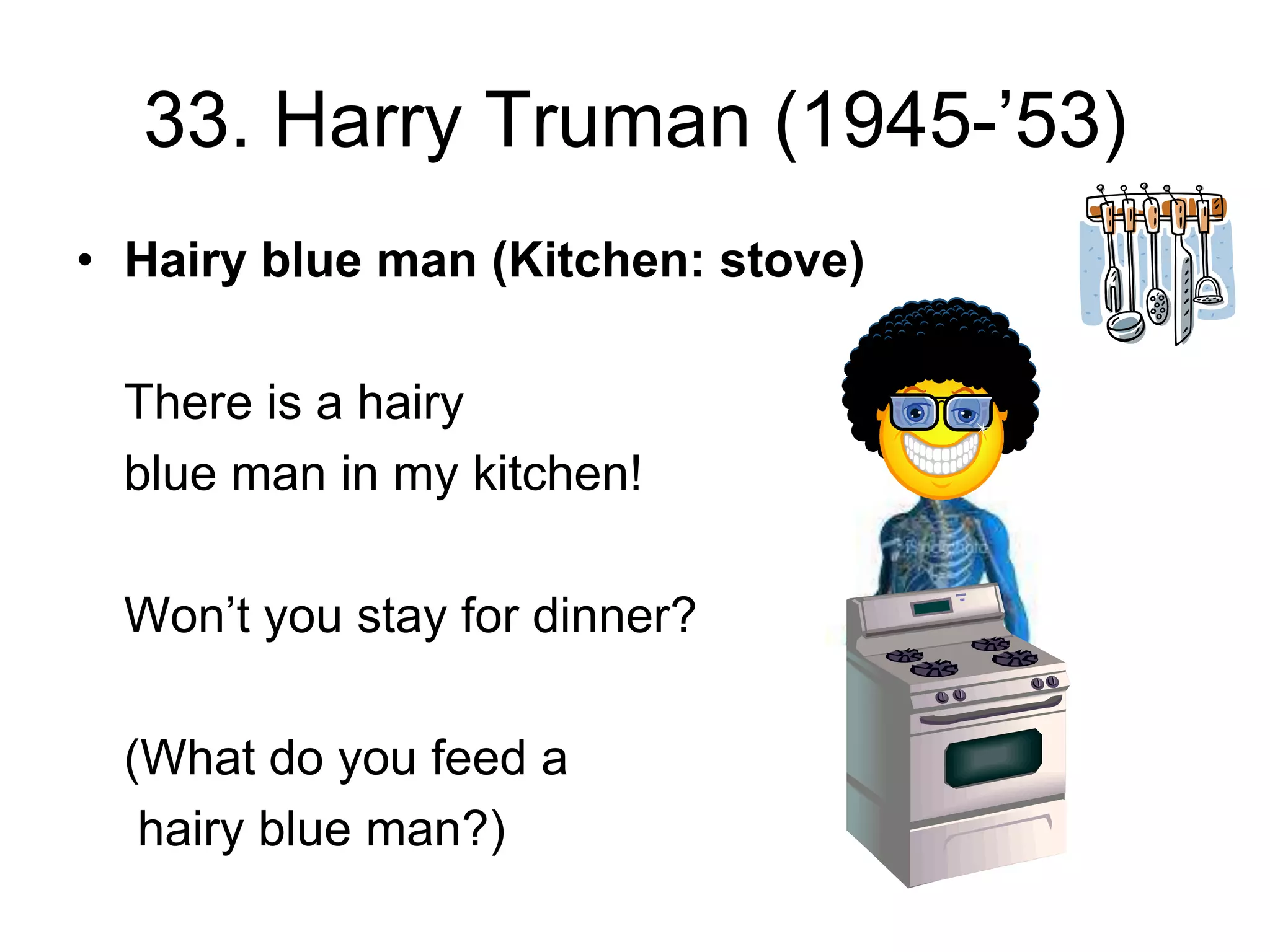 33. Harry Truman (1945-’53)
• Hairy blue man (Kitchen: stove)
There is a hairy
blue man in my kitchen!
Won’t you stay for dinner?
(What do you feed a
hairy blue man?)
 