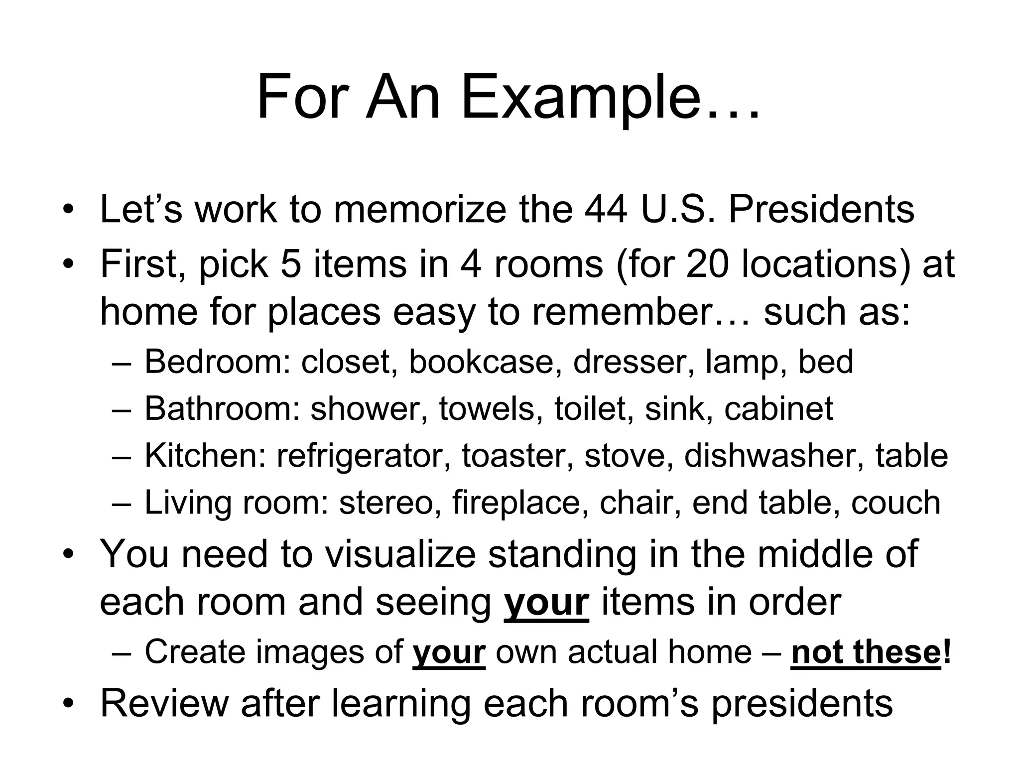 For An Example…
• Let’s work to memorize the 44 U.S. Presidents
• First, pick 5 items in 4 rooms (for 20 locations) at
home for places easy to remember… such as:
– Bedroom: closet, bookcase, dresser, lamp, bed
– Bathroom: shower, towels, toilet, sink, cabinet
– Kitchen: refrigerator, toaster, stove, dishwasher, table
– Living room: stereo, fireplace, chair, end table, couch
• You need to visualize standing in the middle of
each room and seeing your items in order
– Create images of your own actual home – not these!
• Review after learning each room’s presidents
 