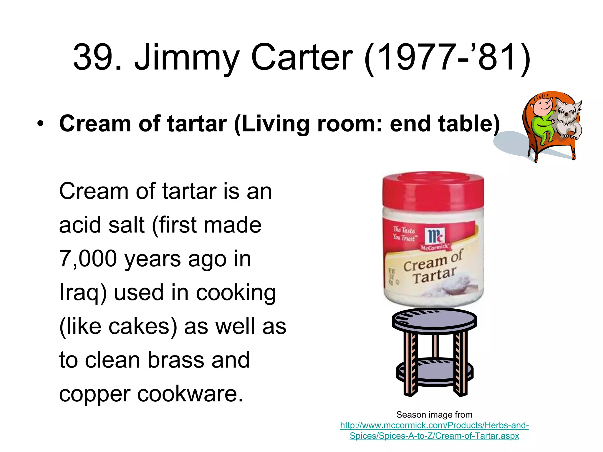 39. Jimmy Carter (1977-’81)
• Cream of tartar (Living room: end table)
Cream of tartar is an
acid salt (first made
7,000 years ago in
Iraq) used in cooking
(like cakes) as well as
to clean brass and
copper cookware.
Season image from
http://www.mccormick.com/Products/Herbs-and-
Spices/Spices-A-to-Z/Cream-of-Tartar.aspx
 