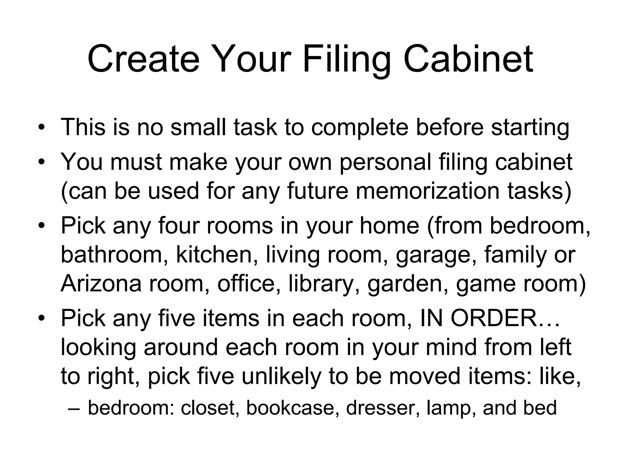 Create Your Filing Cabinet
• This is no small task to complete before starting
• You must make your own personal filing cabinet
(can be used for any future memorization tasks)
• Pick any four rooms in your home (from bedroom,
bathroom, kitchen, living room, garage, family or
Arizona room, office, library, garden, game room)
• Pick any five items in each room, IN ORDER…
looking around each room in your mind from left
to right, pick five unlikely to be moved items: like,
– bedroom: closet, bookcase, dresser, lamp, and bed
 