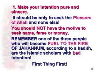 1. Make your intention pure and
sincere.
 It should be only to seek the Pleasure
of Allah and none else!
You should NOT have the motive to
seek name, fame or money.
REMEMBER one of the three people
who will become FUEL TO THE FIRE
OF JAHANNUM, according to a hadith,
are the Islamic scholars with bad
intention!
           First Thing First!
                                      10
 