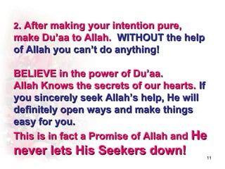 2. After making your intention pure,
make Du’aa to Allah. WITHOUT the help
of Allah you can’t do anything!

BELIEVE in the power of Du’aa.
Allah Knows the secrets of our hearts. If
you sincerely seek Allah’s help, He will
definitely open ways and make things
easy for you.
This is in fact a Promise of Allah and He
never lets His Seekers down!            11
 