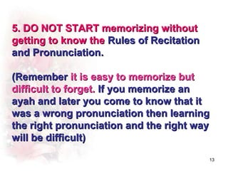 5. DO NOT START memorizing without
getting to know the Rules of Recitation
and Pronunciation.

(Remember it is easy to memorize but
difficult to forget. If you memorize an
ayah and later you come to know that it
was a wrong pronunciation then learning
the right pronunciation and the right way
will be difficult)

                                          13
 