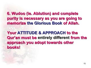6. Wudoo (ie. Ablution) and complete
purity is necessary as you are going to
memorize the Glorious Book of Allah.

Your ATTITUDE & APPROACH to the
Qur’an must be entirely different from the
approach you adopt towards other
books!


                                          15
 