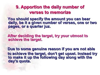 9. Apportion the daily number of
          verses to memorize
You should specify the amount you can bear
daily, be it a given number of verses, one or two
pages, or a quarter juz.

After deciding the target, try your utmost to
achieve the target.

Due to some genuine reason if you are not able
to achieve the target, don’t get upset. Instead try
to make it up the following day along with the
day’s quota.
 