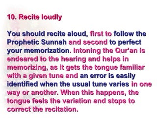 10. Recite loudly

You should recite aloud, first to follow the
Prophetic Sunnah and second to perfect
your memorization. Intoning the Qur’an is
endeared to the hearing and helps in
memorizing, as it gets the tongue familiar
with a given tune and an error is easily
identified when the usual tune varies in one
way or another. When this happens, the
tongue feels the variation and stops to
correct the recitation.
 