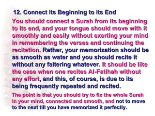 12. Connect its Beginning to its End
You should connect a Surah from its beginning
to its end, and your tongue should move with it
smoothly and easily without exerting your mind
in remembering the verses and continuing the
recitation. Rather, your memorization should be
as smooth as water and you should recite it
without any faltering whatever. It should be like
the case when one recites Al-Fatihah without
any effort, and this, of course, is due to its
being frequently repeated and recited.
The point is that you should try to fix the whole Surah
in your mind, connected and smooth, and not to move
to the next till you have memorized it perfectly.
 