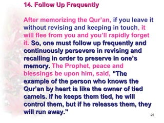 14. Follow Up Frequently

After memorizing the Qur’an, if you leave it
without revising and keeping in touch, it
will flee from you and you’ll rapidly forget
it. So, one must follow up frequently and
continuously persevere in revising and
recalling in order to preserve in one’s
memory. The Prophet, peace and
blessings be upon him, said, “The
example of the person who knows the
Qur’an by heart is like the owner of tied
camels. If he keeps them tied, he will
control them, but if he releases them, they
will run away.”                              25
 