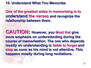 15. Understand What You Memorize

One of the greatest aides in memorizing is to
understand the verses and recognize the
relationship between them.


CAUTION: However, you Must Not give
more emphasis on understanding during the
course of memorization. The one who depends
mostly on understanding is liable to forget and
stop as soon as his mind is not attentive. This
happens mostly during long recitations.

                                                27
 