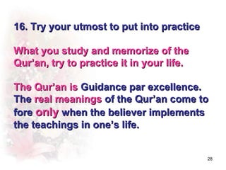 16. Try your utmost to put into practice

What you study and memorize of the
Qur’an, try to practice it in your life.

The Qur’an is Guidance par excellence.
The real meanings of the Qur’an come to
fore only when the believer implements
the teachings in one’s life.


                                           28
 