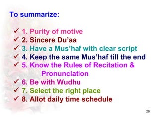 To summarize:

  1. Purity of motive
  2. Sincere Du’aa
  3. Have a Mus’haf with clear script
  4. Keep the same Mus’haf till the end
  5. Know the Rules of Recitation 
          Pronunciation
  6. Be with Wudhu
  7. Select the right place
  8. Allot daily time schedule
                                           29
 