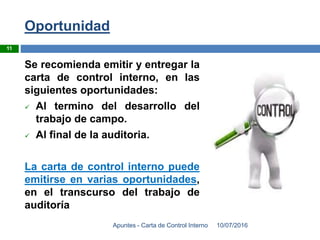 Oportunidad
10/07/2016Apuntes - Carta de Control Interno
11
Se recomienda emitir y entregar la
carta de control interno, en las
siguientes oportunidades:
 Al termino del desarrollo del
trabajo de campo.
 Al final de la auditoria.
La carta de control interno puede
emitirse en varias oportunidades,
en el transcurso del trabajo de
auditoría
 