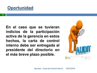 Oportunidad
10/07/2016Apuntes - Carta de Control Interno
12
En el caso que se tuvieran
indicios de la participación
activa de la gerencia en estos
hechos, la carta de control
interno debe ser entregada al
presidente del directorio en
el más breve plazo posible.
 