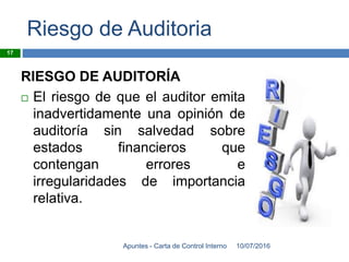 Riesgo de Auditoria
RIESGO DE AUDITORÍA
 El riesgo de que el auditor emita
inadvertidamente una opinión de
auditoría sin salvedad sobre
estados financieros que
contengan errores e
irregularidades de importancia
relativa.
10/07/2016Apuntes - Carta de Control Interno
17
 