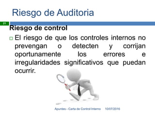 Riesgo de Auditoria
Riesgo de control
 El riesgo de que los controles internos no
prevengan o detecten y corrijan
oportunamente los errores e
irregularidades significativos que puedan
ocurrir.
10/07/2016Apuntes - Carta de Control Interno
21
 