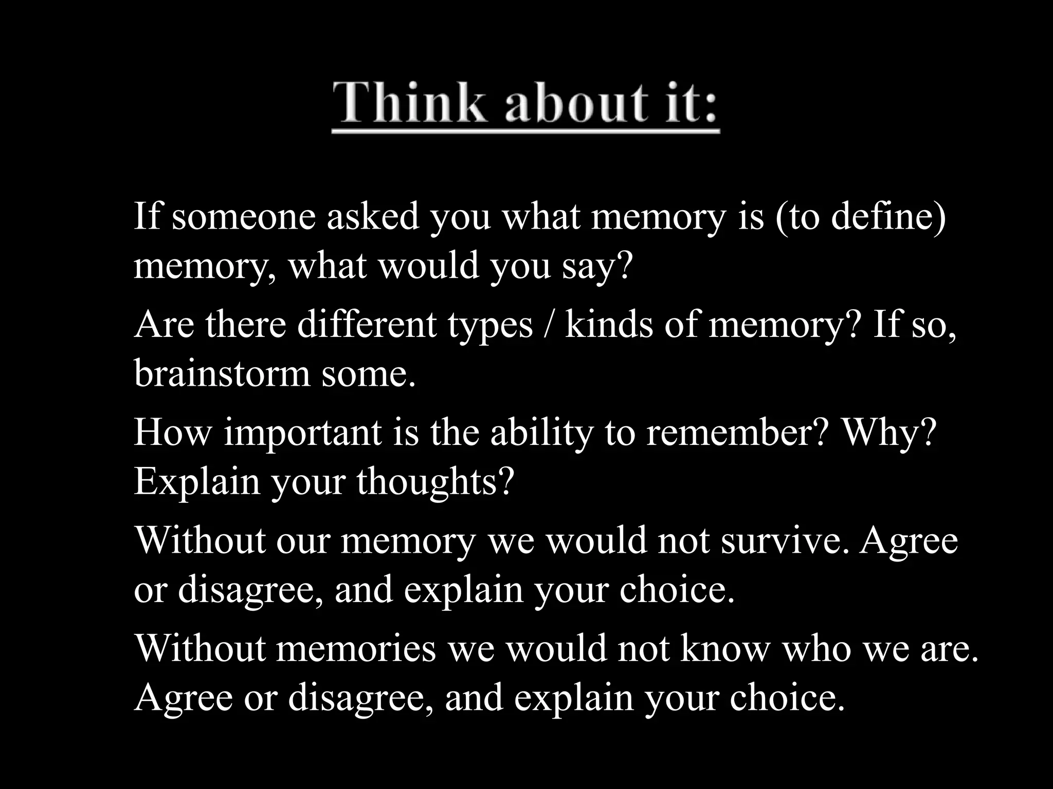 Think about it:If someone asked you what memory is (to define) memory, what would you say?Are there different types / kinds of memory? If so, brainstorm some.How important is the ability to remember? Why? Explain your thoughts?Without our memory we would not survive. Agree or disagree, and explain your choice.Without memories we would not know who we are. Agree or disagree, and explain your choice.