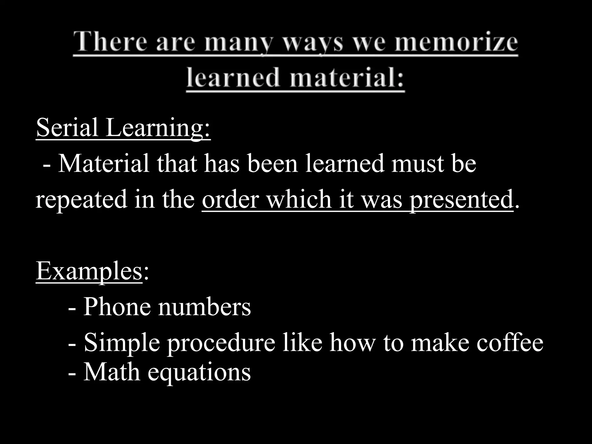 There are many ways we memorize learned material:Serial Learning: - Material that has been learned must berepeated in the order which it was presented.Examples: 	- Phone numbers	- Simple procedure like how to make coffee  - Math equations