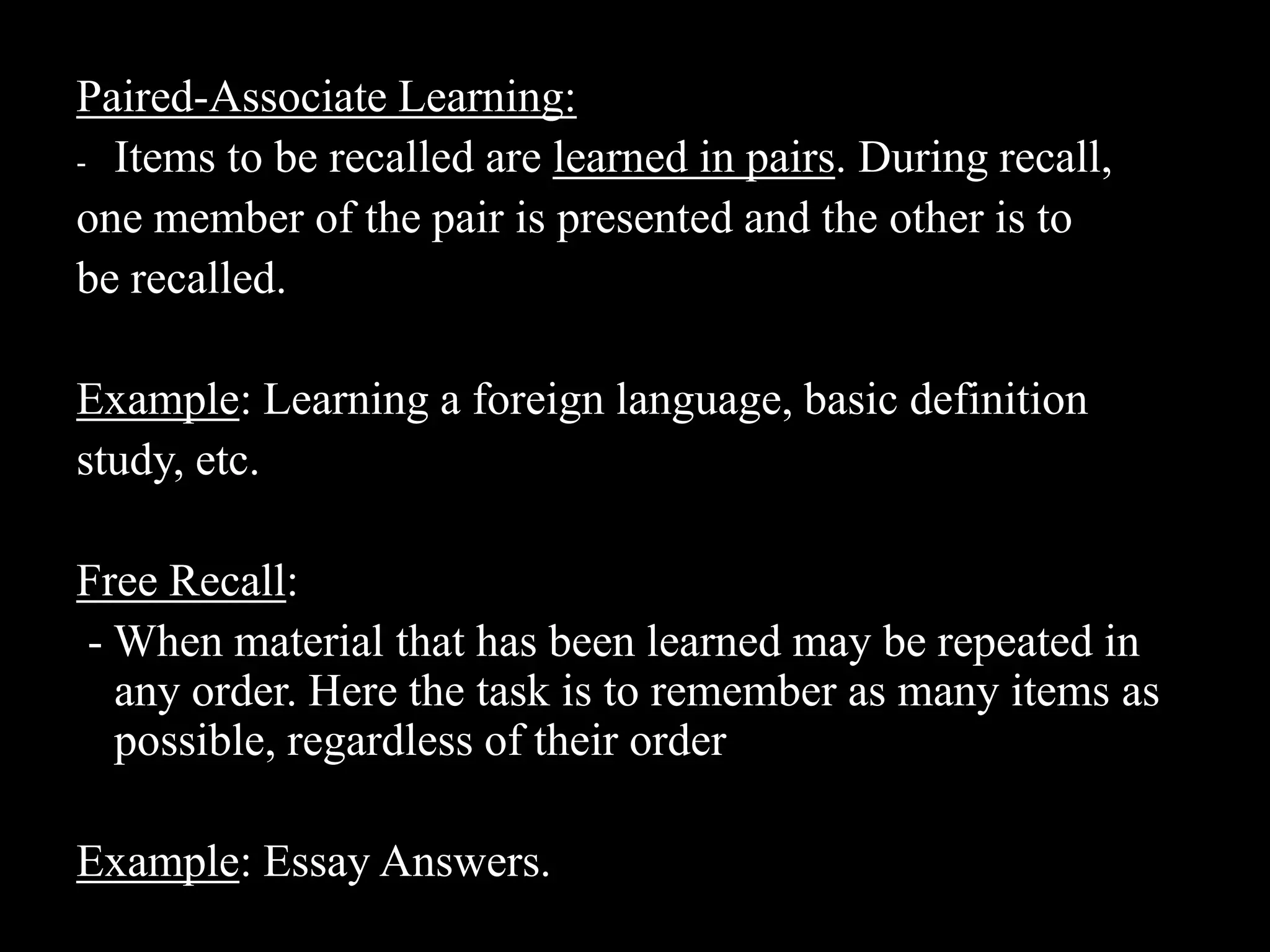 Paired-Associate Learning:Items to be recalled are learned in pairs. During recall,one member of the pair is presented and the other is tobe recalled.Example: Learning a foreign language, basic definitionstudy, etc.Free Recall: - When material that has been learned may be repeated in any order. Here the task is to remember as many items as possible, regardless of their orderExample: Essay Answers.