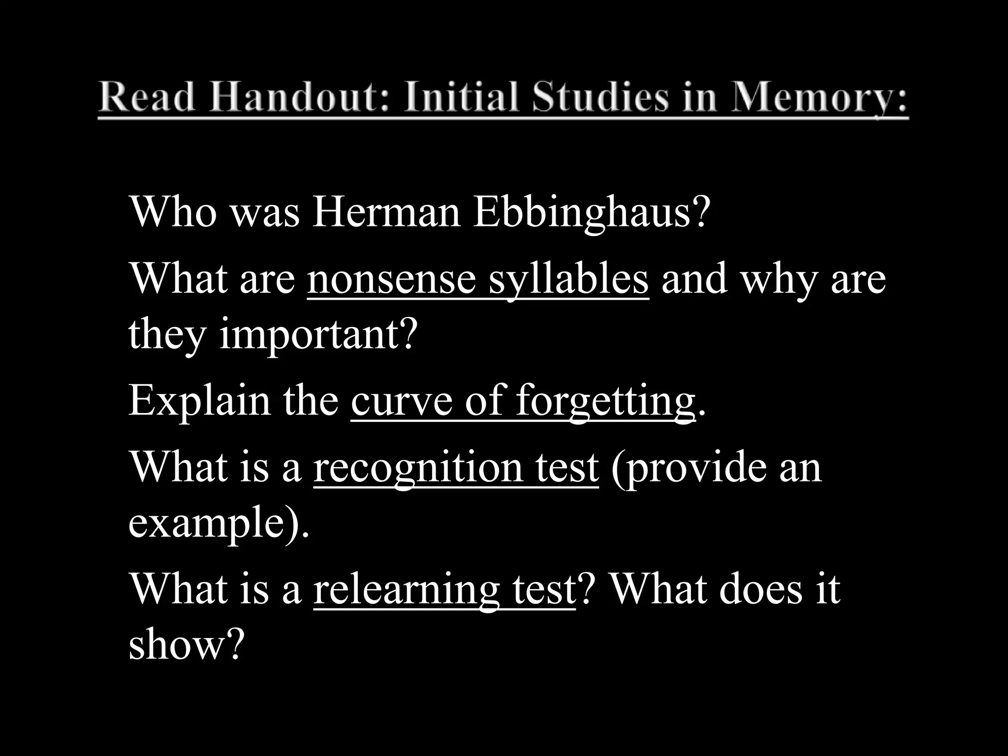 Read Handout: Initial Studies in Memory:Who was Herman Ebbinghaus?What are nonsense syllables and why are they important?Explain the curve of forgetting.What is a recognition test (provide an example).What is a relearning test? What does it show? 