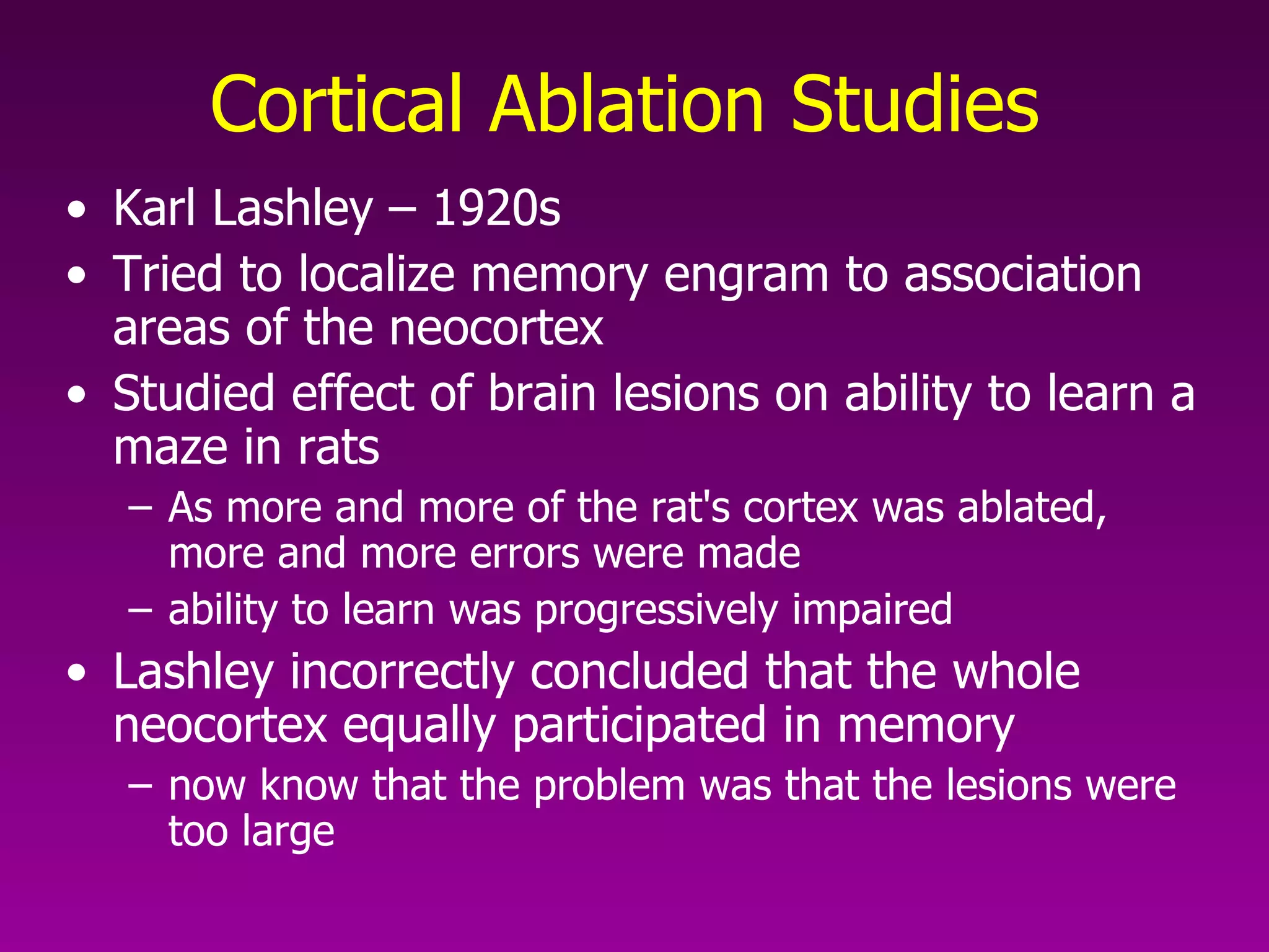 Cortical Ablation Studies   Karl Lashley – 1920s Tried to localize memory engram to association areas of the neocortex  Studied effect of brain lesions on ability to learn a maze in rats As more and more of the rat's cortex was ablated, more and more errors were made ability to learn was progressively impaired  Lashley incorrectly concluded that the whole neocortex equally participated in memory  now know that the problem was that the lesions were too large  