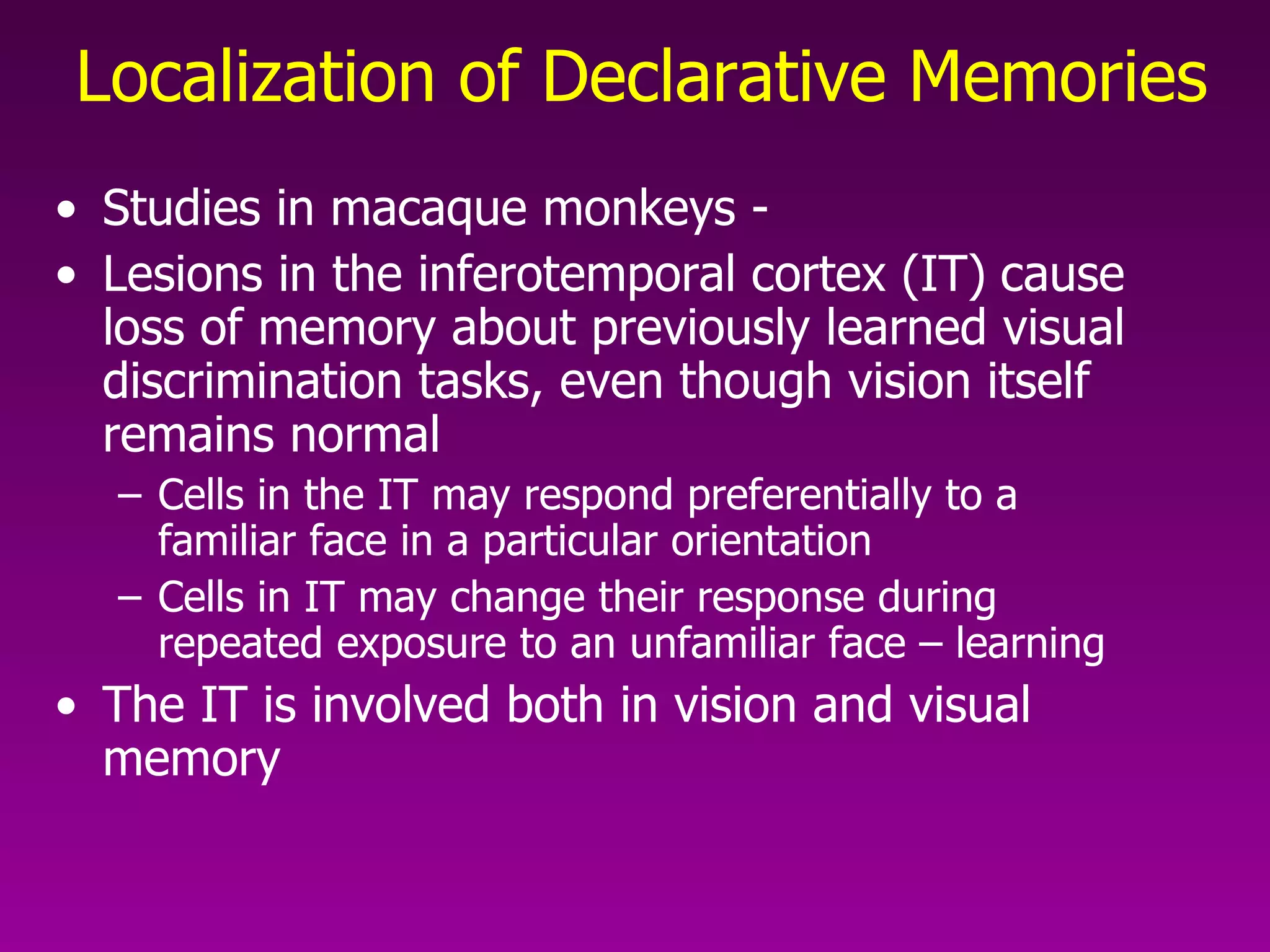 Localization of Declarative Memories   Studies in macaque monkeys -   Lesions in the inferotemporal cortex (IT)   cause loss of memory about previously learned visual discrimination tasks, even though vision itself remains normal  Cells in the IT may respond preferentially to a familiar face in a particular orientation  Cells in IT may change their response during repeated exposure to an unfamiliar face – learning The IT is involved both in vision and visual memory  