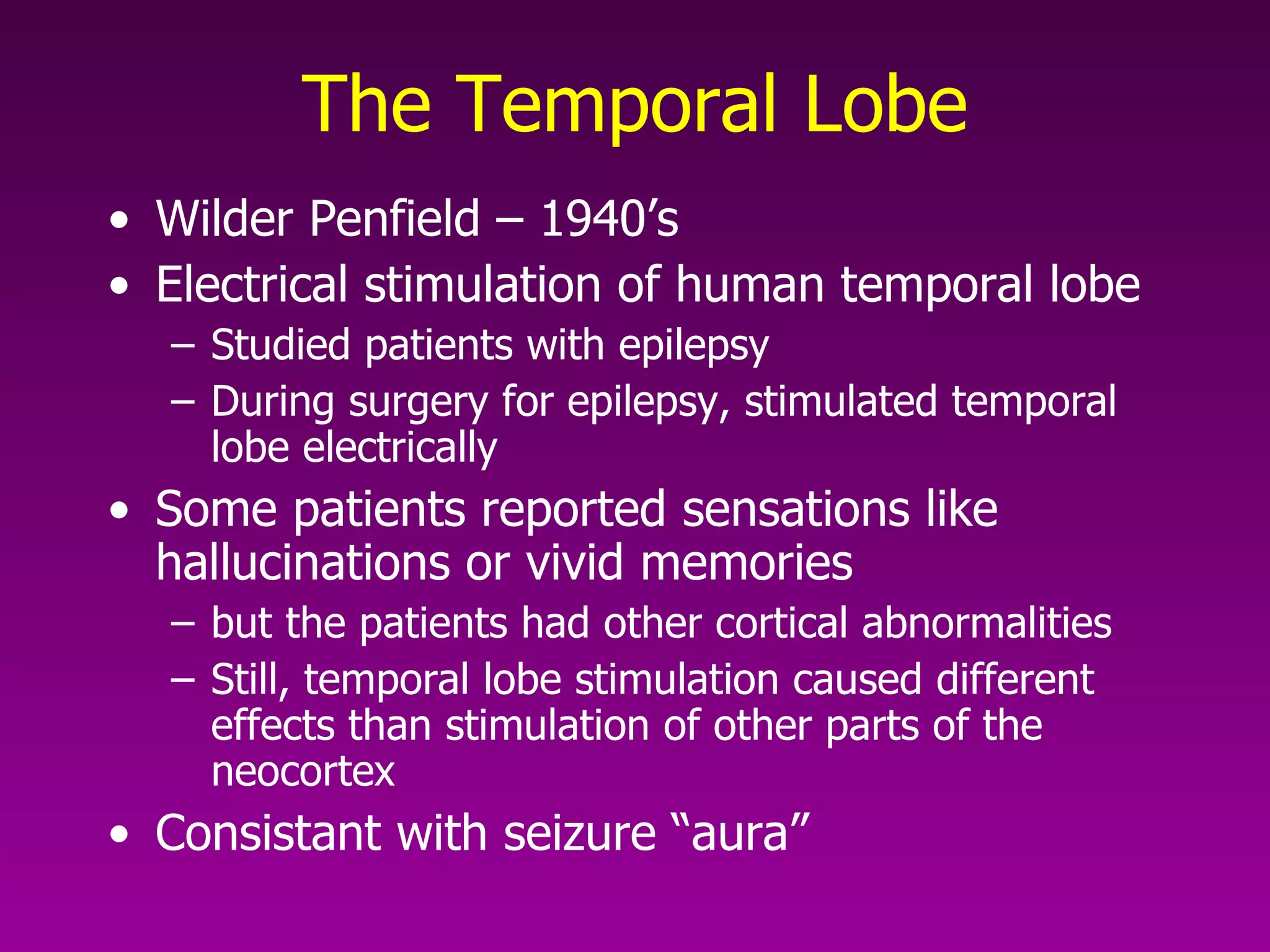 The Temporal Lobe Wilder Penfield – 1940’s Electrical stimulation of human temporal lobe Studied patients with epilepsy During surgery for epilepsy, stimulated temporal lobe electrically  Some patients reported sensations like hallucinations or vivid memories but the patients had other cortical abnormalities Still, temporal lobe stimulation caused different effects than stimulation of other parts of the neocortex  Consistant with seizure “aura” 
