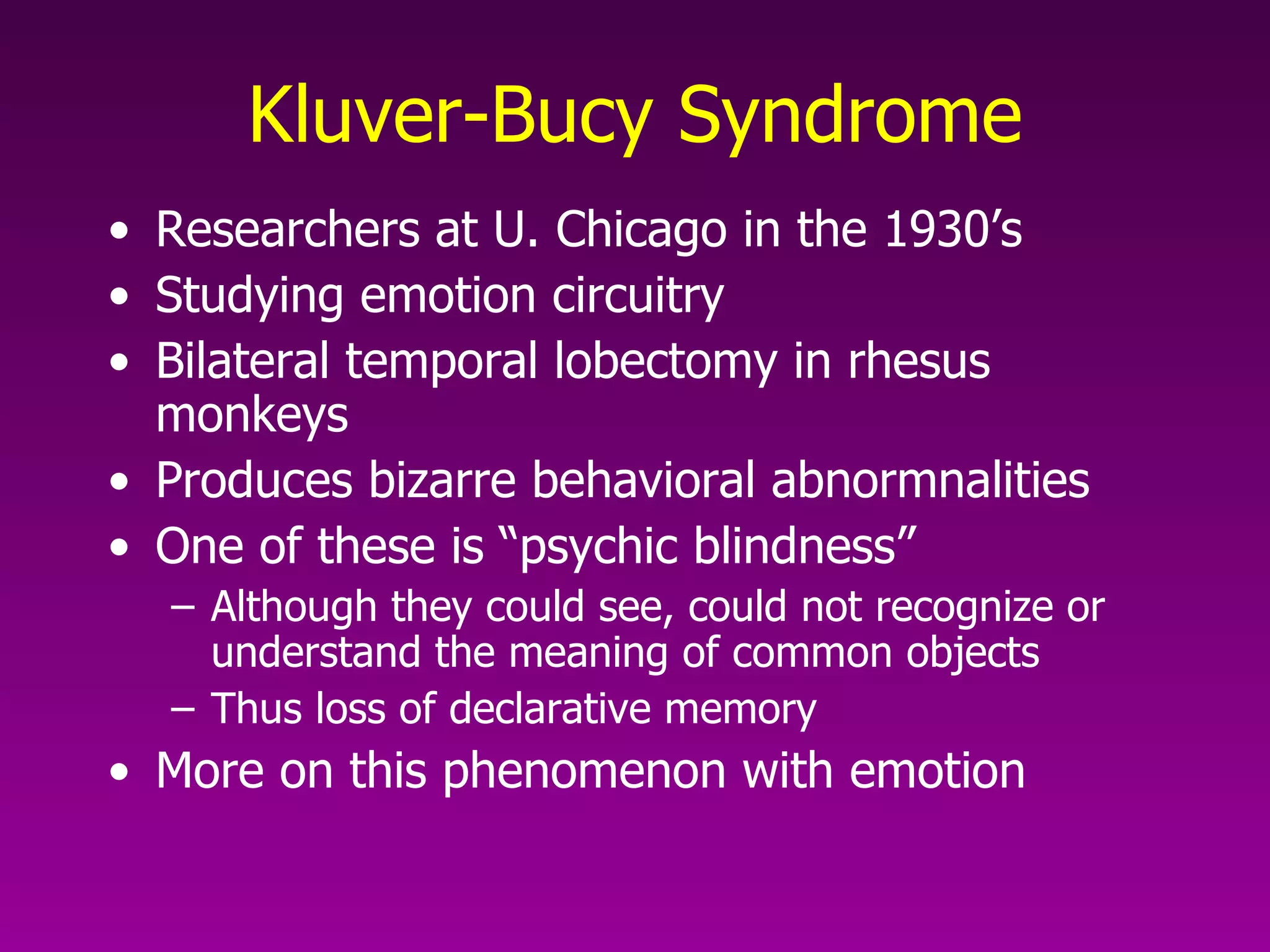 Kluver-Bucy Syndrome Researchers at U. Chicago in the 1930’s Studying emotion circuitry Bilateral temporal lobectomy in rhesus monkeys Produces bizarre behavioral abnormnalities One of these is “psychic blindness” Although they could see, could not recognize or understand the meaning of common objects Thus loss of declarative memory More on this phenomenon with emotion 