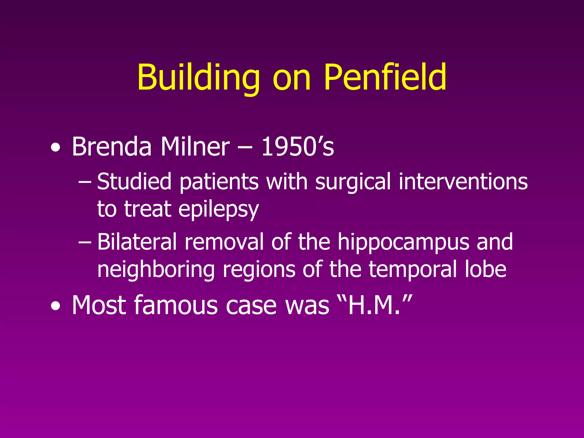 Building on Penfield Brenda Milner – 1950’s Studied patients with surgical interventions to treat epilepsy Bilateral removal of the hippocampus and neighboring regions of the temporal lobe Most famous case was “H.M.” 