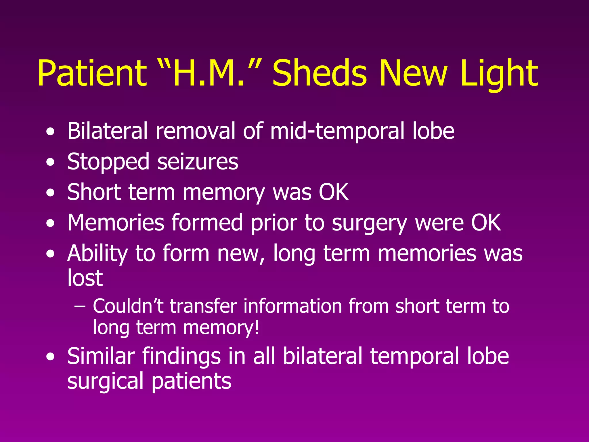 Patient “H.M.” Sheds New Light Bilateral removal of mid-temporal lobe Stopped seizures Short term memory was OK Memories formed prior to surgery were OK Ability to form new, long term memories was lost Couldn’t transfer information from short term to long term memory! Similar findings in all bilateral temporal lobe surgical patients 