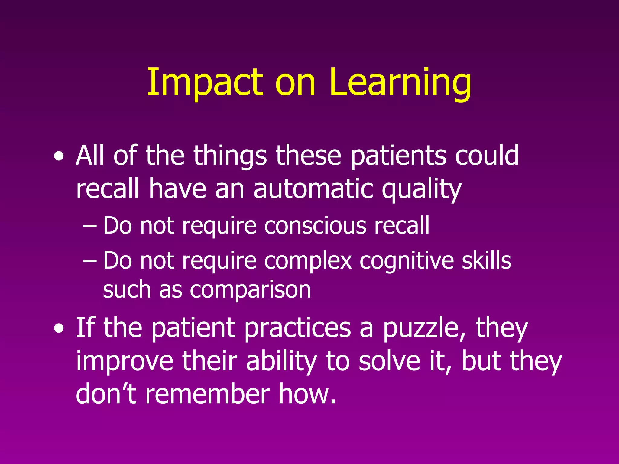 Impact on Learning All of the things these patients could recall have an automatic quality Do not require conscious recall Do not require complex cognitive skills such as comparison If the patient practices a puzzle, they improve their ability to solve it, but they don’t remember how. 