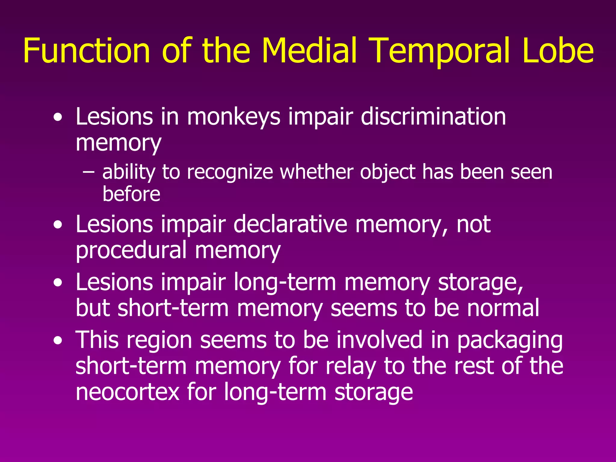 Function of the Medial Temporal Lobe Lesions in monkeys impair discrimination memory ability to recognize whether object has been seen before  Lesions impair declarative memory, not procedural memory  Lesions impair long-term memory storage, but short-term memory seems to be normal  This region seems to be involved in packaging short-term memory for relay to the rest of the neocortex for long-term storage  