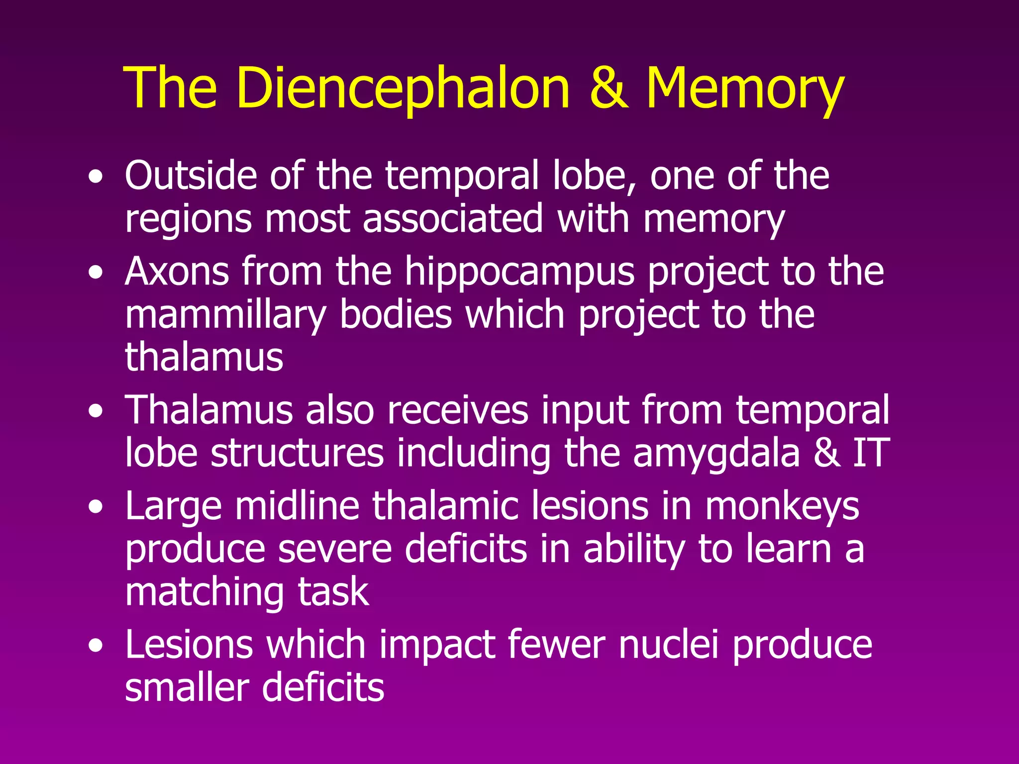 The Diencephalon & Memory Outside of the temporal lobe, one of the regions most associated with memory Axons from the hippocampus project to the mammillary bodies which project to the thalamus Thalamus also receives input from temporal lobe structures including the amygdala & IT Large midline thalamic lesions in monkeys produce severe deficits in ability to learn a matching task Lesions which impact fewer nuclei produce smaller deficits 