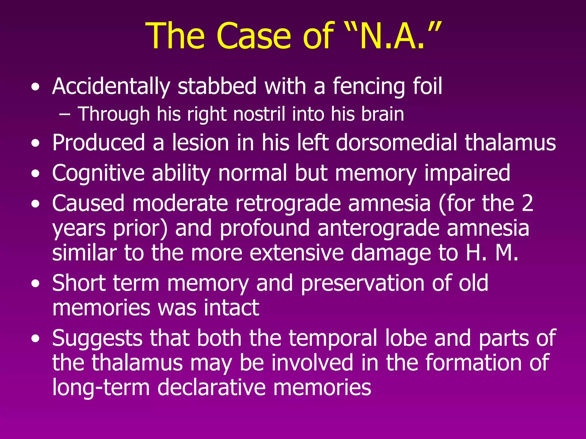 The Case of “N.A.” Accidentally stabbed with a fencing foil Through his right nostril into his brain Produced a lesion in his left dorsomedial thalamus Cognitive ability normal but memory impaired Caused moderate retrograde amnesia (for the 2 years prior) and profound anterograde amnesia similar to the more extensive damage to H. M. Short term memory and preservation of old memories was intact  Suggests that both the temporal lobe and parts of the thalamus may be involved in the formation of long-term declarative memories  