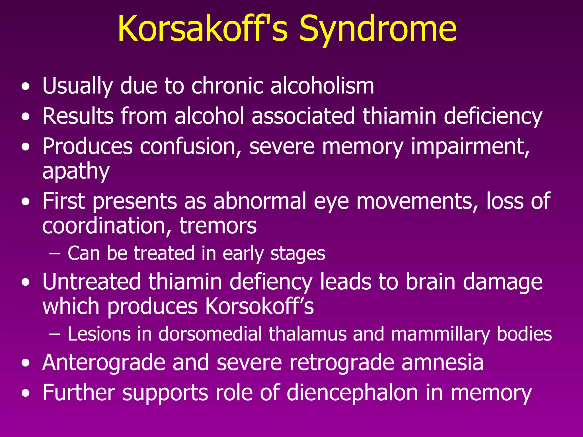 Korsakoff's Syndrome   Usually due to chronic alcoholism Results from alcohol associated thiamin deficiency Produces confusion, severe memory impairment, apathy First presents as abnormal eye movements, loss of coordination, tremors  Can be treated in early stages Untreated thiamin defiency leads to brain damage which produces Korsokoff’s Lesions in dorsomedial thalamus and mammillary bodies  Anterograde and severe retrograde amnesia Further supports role of diencephalon in memory 