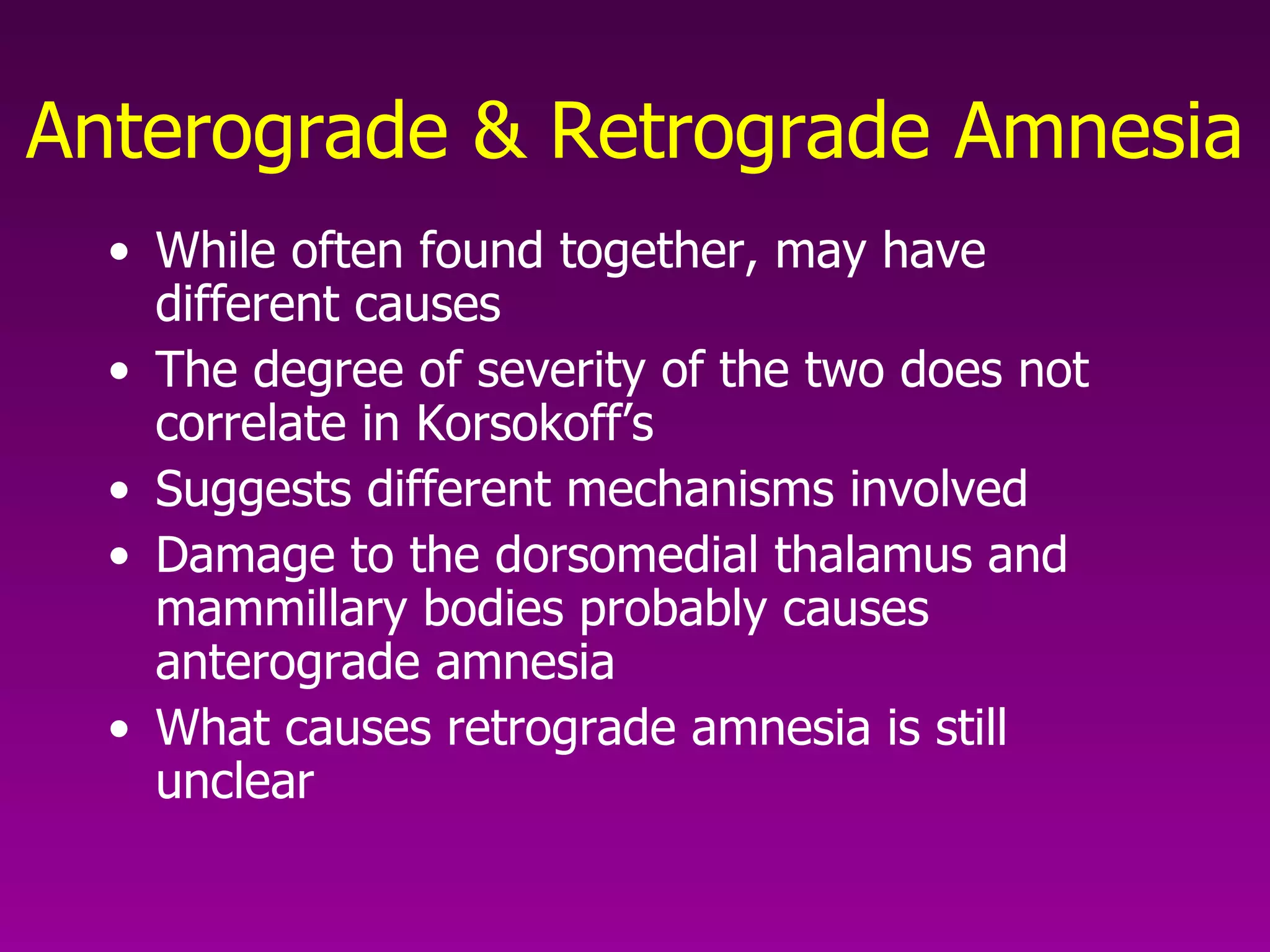 Anterograde & Retrograde Amnesia While often found together, may have different causes The degree of severity of the two does not correlate in Korsokoff’s Suggests different mechanisms involved Damage to the dorsomedial thalamus and mammillary bodies probably causes anterograde amnesia What causes retrograde amnesia is still unclear   