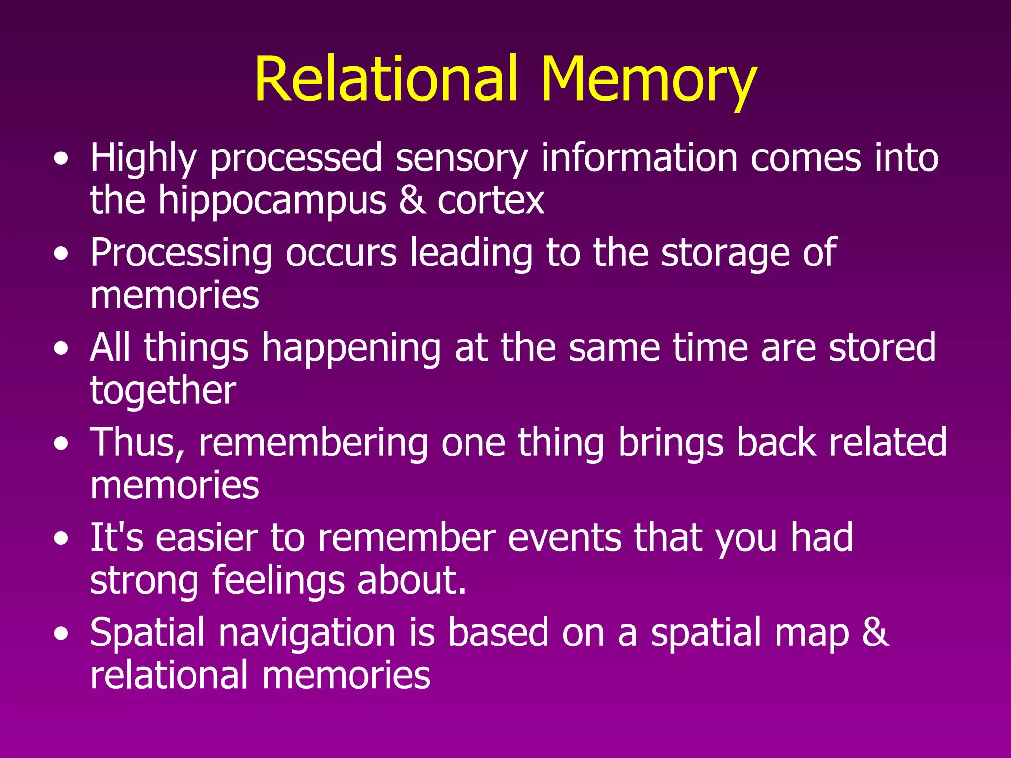 Relational Memory Highly processed sensory information comes into the hippocampus & cortex Processing occurs leading to the storage of memories  All things happening at the same time are stored together Thus, remembering one thing brings back related memories It's easier to remember events that you had strong feelings about. Spatial navigation is based on a spatial map & relational memories 